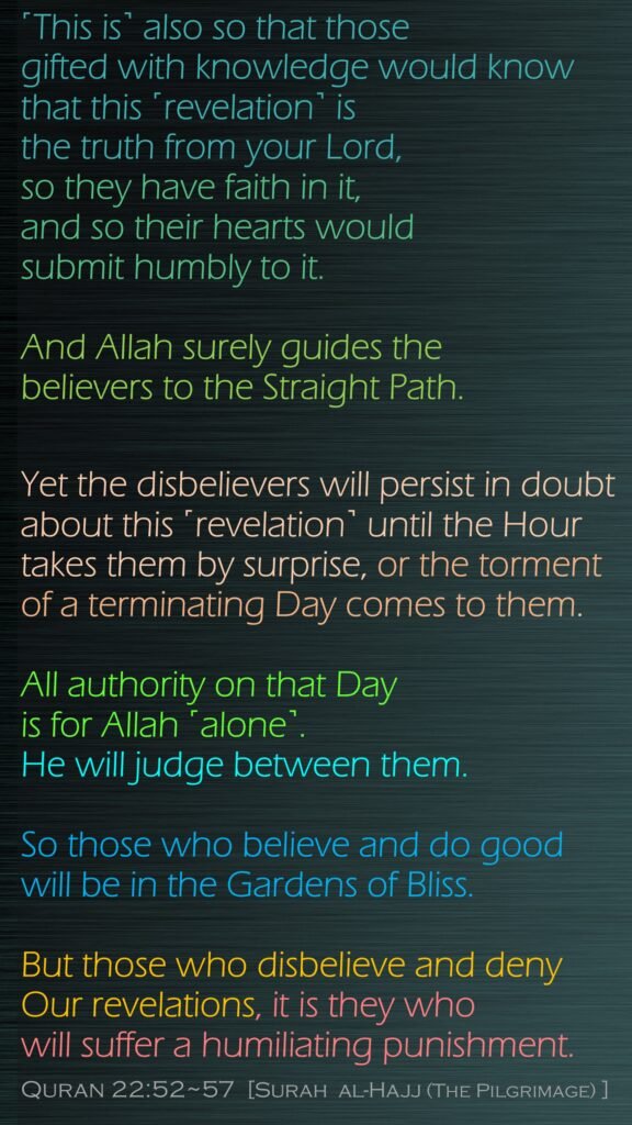˹This is˺ also so that those gifted with knowledge would know that this ˹revelation˺ is the truth from your Lord, so they have faith in it, and so their hearts would submit humbly to it.And Allah surely guides the believers to the Straight Path.Yet the disbelievers will persist in doubt about this ˹revelation˺ until the Hour takes them by surprise, or the torment of a terminating Day comes to them.All authority on that Day is for Allah ˹alone˺. He will judge between them. So those who believe and do good will be in the Gardens of Bliss.But those who disbelieve and deny Our revelations, it is they who will suffer a humiliating punishment.Quran 22:52~57  [Surah  al-Hajj (The Pilgrimage) ]