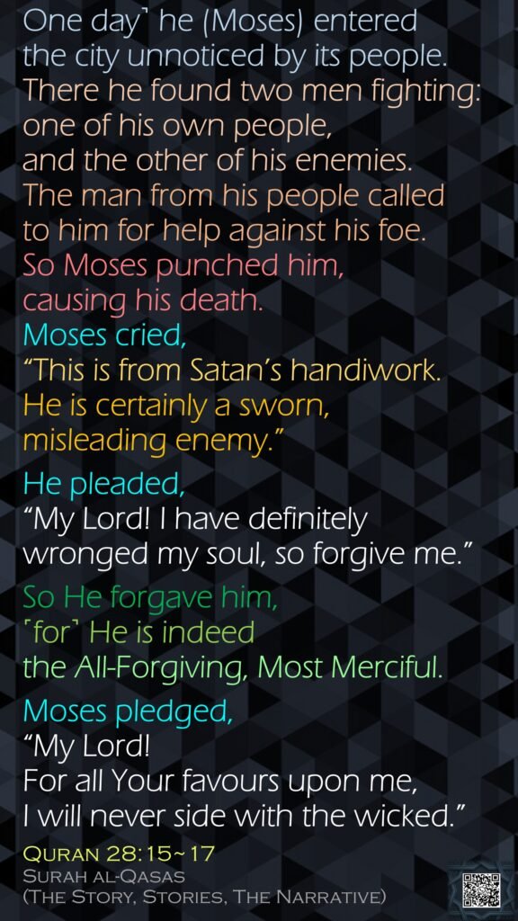 One day˺ he (Moses) entered the city unnoticed by its people. There he found two men fighting: one of his own people, and the other of his enemies. The man from his people called to him for help against his foe. So Moses punched him, causing his death. Moses cried, “This is from Satan’s handiwork. He is certainly a sworn, misleading enemy.”He pleaded, “My Lord! I have definitely wronged my soul, so forgive me.”So He forgave him, ˹for˺ He is indeed the All-Forgiving, Most Merciful.Moses pledged, “My Lord! For all Your favours upon me, I will never side with the wicked.”Quran 28:15~17Surah al-Qasas (The Story, Stories, The Narrative)