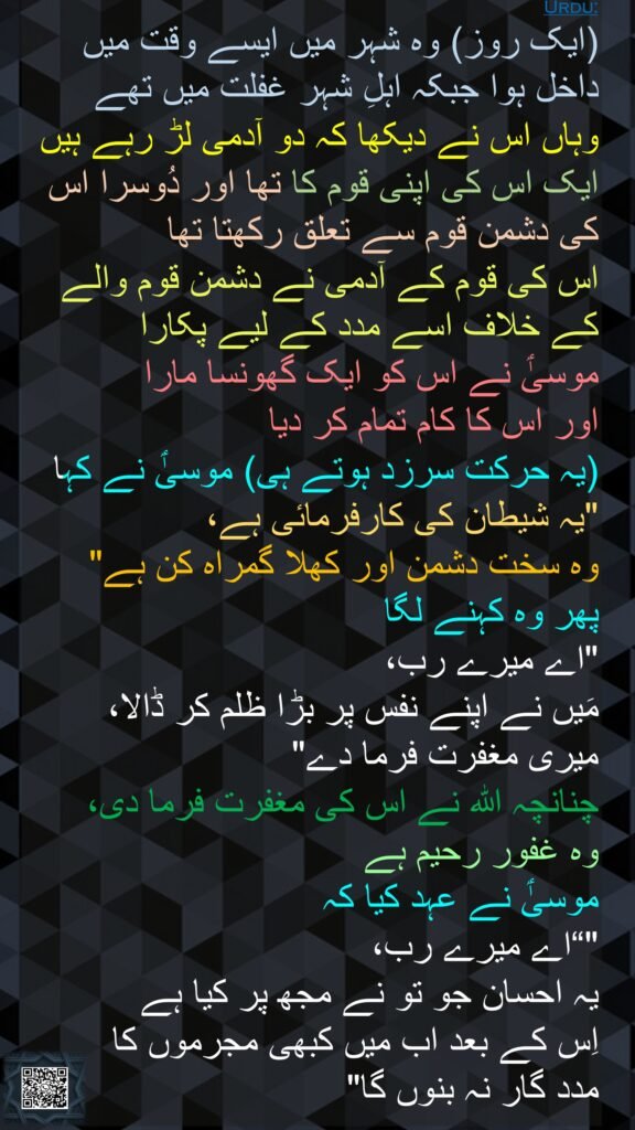 (ایک روز) وہ شہر میں ایسے وقت میں داخل ہوا جبکہ اہلِ شہر غفلت میں تھے 
وہاں اس نے دیکھا کہ دو آدمی لڑ رہے ہیں ایک اس کی اپنی قوم کا تھا اور دُوسرا اس کی دشمن قوم سے تعلق رکھتا تھا 
اس کی قوم کے آدمی نے دشمن قوم والے کے خلاف اسے مدد کے لیے پکارا 
موسیٰؑ نے اس کو ایک گھونسا مارا 
اور اس کا کام تمام کر دیا 
(یہ حرکت سرزد ہوتے ہی) موسیٰؑ نے کہا "یہ شیطان کی کارفرمائی ہے، 
وہ سخت دشمن اور کھلا گمراہ کن ہے" 
پھر وہ کہنے لگا 
"اے میرے رب، 
مَیں نے اپنے نفس پر بڑا ظلم کر ڈالا، 
میری مغفرت فرما دے" 
چنانچہ اللہ نے اس کی مغفرت فرما دی، 
وہ غفور رحیم ہے 
موسیٰؑ نے عہد کیا کہ 
"“اے میرے رب، 
یہ احسان جو تو نے مجھ پر کیا ہے 
اِس کے بعد اب میں کبھی مجرموں کا 
مدد گار نہ بنوں گا" 
