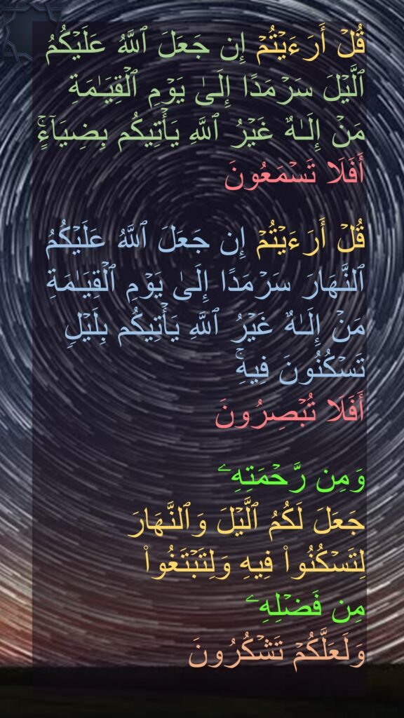 قُلۡ أَرَءَیۡتُمۡ إِن جَعَلَ ٱللَّهُ عَلَیۡكُمُ ٱلَّیۡلَ سَرۡمَدًا إِلَىٰ یَوۡمِ ٱلۡقِیَـٰمَةِ مَنۡ إِلَـٰهٌ غَیۡرُ ٱللَّهِ یَأۡتِیكُم بِضِیَاۤءٍۚ أَفَلَا تَسۡمَعُونَ 

قُلۡ أَرَءَیۡتُمۡ إِن جَعَلَ ٱللَّهُ عَلَیۡكُمُ ٱلنَّهَارَ سَرۡمَدًا إِلَىٰ یَوۡمِ ٱلۡقِیَـٰمَةِ مَنۡ إِلَـٰهٌ غَیۡرُ ٱللَّهِ یَأۡتِیكُم بِلَیۡلࣲ تَسۡكُنُونَ فِیهِۚ 
أَفَلَا تُبۡصِرُونَ 

وَمِن رَّحۡمَتِهِۦ 
جَعَلَ لَكُمُ ٱلَّیۡلَ وَٱلنَّهَارَ لِتَسۡكُنُوا۟ فِیهِ وَلِتَبۡتَغُوا۟ 
مِن فَضۡلِهِۦ 
وَلَعَلَّكُمۡ تَشۡكُرُونَ
