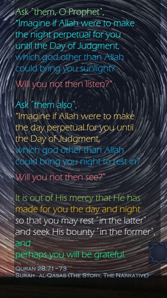 Ask ˹them, O Prophet˺, “Imagine if Allah were to make the night perpetual for you until the Day of Judgment, which god other than Allah could bring you sunlight? Will you not then listen?”Ask ˹them also˺, “Imagine if Allah were to make the day perpetual for you until the Day of Judgment, which god other than Allah could bring you night to rest in? Will you not then see?”It is out of His mercy that He has made for you the day and night so that you may rest ˹in the latter˺ and seek His bounty ˹in the former˺,and perhaps you will be grateful.Quran 28:71~73Surah   al-Qasas (The Story, The Narrative)