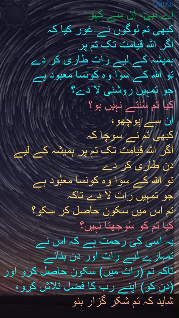 اے نبیؐ، اِن سے کہو 
کبھی تم لوگوں نے غور کیا کہ 
اگر اللہ قیامت تک تم پر 
ہمیشہ کے لیے رات طاری کر دے 
تو اللہ کے سوا وہ کونسا معبود ہے 
جو تمہیں روشنی لا دے؟ 
کیا تم سُنتے نہیں ہو؟ 
اِن سے پوچھو، 
کبھی تم نے سوچا کہ 
اگر اللہ قیامت تک تم پر ہمیشہ کے لیے دن طاری کر دے 
تو اللہ کے سوا وہ کونسا معبُود ہے 
جو تمہیں رات لا دے تاکہ 
تم اس میں سکون حاصل کر سکو؟ 
کیا تم کو سُوجھتا نہیں؟ 
یہ اسی کی رحمت ہے کہ اس نے تمہارے لیے رات اور دن بنائے 
تاکہ تم (رات میں) سکون حاصل کرو اور (دن کو) اپنے رب کا فضل تلاش کرو، شاید کہ تم شکر گزار بنو 

