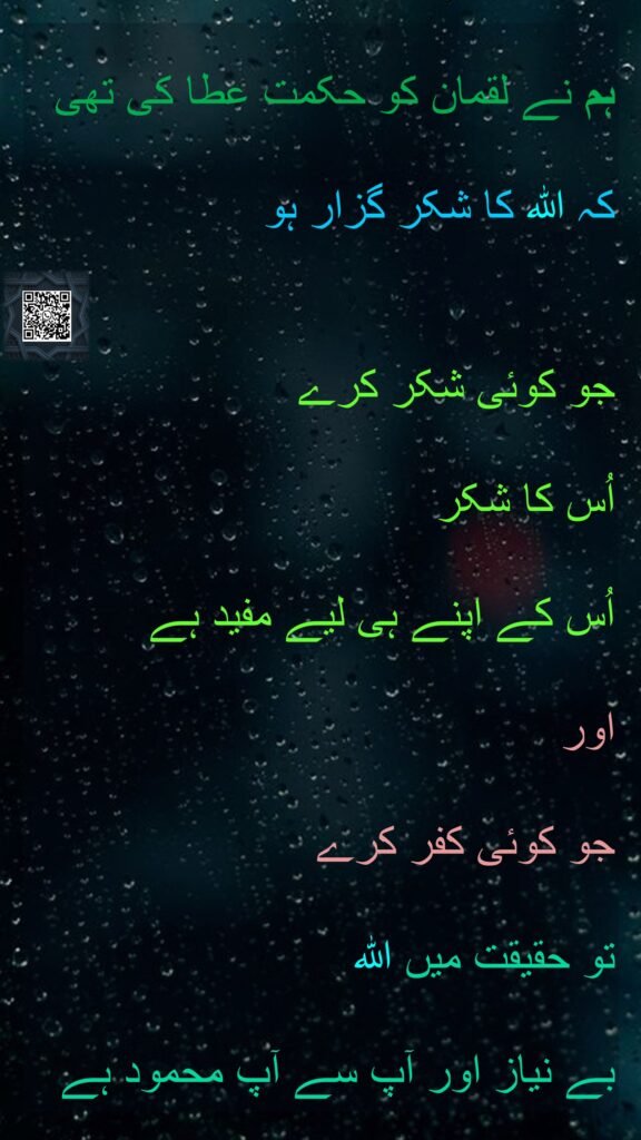ہم نے لقمان کو حکمت عطا کی تھی 
کہ اللہ کا شکر گزار ہو 

جو کوئی شکر کرے 
اُس کا شکر 
اُس کے اپنے ہی لیے مفید ہے 
اور 
جو کوئی کفر کرے 
تو حقیقت میں اللہ 
بے نیاز اور آپ سے آپ محمود ہے