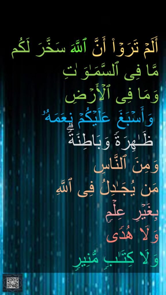 أَلَمۡ تَرَوۡا۟ أَنَّ ٱللَّهَ سَخَّرَ لَكُم 
مَّا فِی ٱلسَّمَـٰوَ ٰتِ 
وَمَا فِی ٱلۡأَرۡضِ
 وَأَسۡبَغَ عَلَیۡكُمۡ نِعَمَهُۥ
 ظَـٰهِرَةࣰ وَبَاطِنَةࣰۗ 
وَمِنَ ٱلنَّاسِ 
مَن یُجَـٰدِلُ فِی ٱللَّهِ 
بِغَیۡرِ عِلۡمࣲ 
وَلَا هُدࣰى 
وَلَا كِتَـٰبࣲ مُّنِیرࣲ