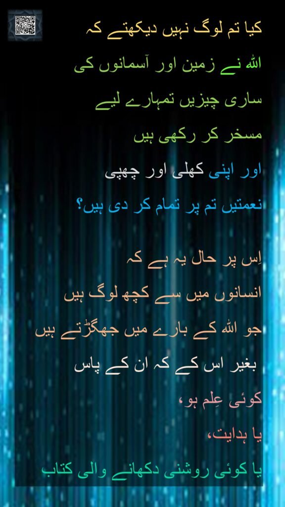 کیا تم لوگ نہیں دیکھتے کہ 
اللہ نے زمین اور آسمانوں کی 
ساری چیزیں تمہارے لیے 
مسخر کر رکھی ہیں 
اور اپنی کھلی اور چھپی 
نعمتیں تم پر تمام کر دی ہیں؟ 

اِس پر حال یہ ہے کہ 
انسانوں میں سے کچھ لوگ ہیں 
جو اللہ کے بارے میں جھگڑتے ہیں
 بغیر اس کے کہ ان کے پاس 
کوئی عِلم ہو، 
یا ہدایت، 
یا کوئی روشنی دکھانے والی کتاب