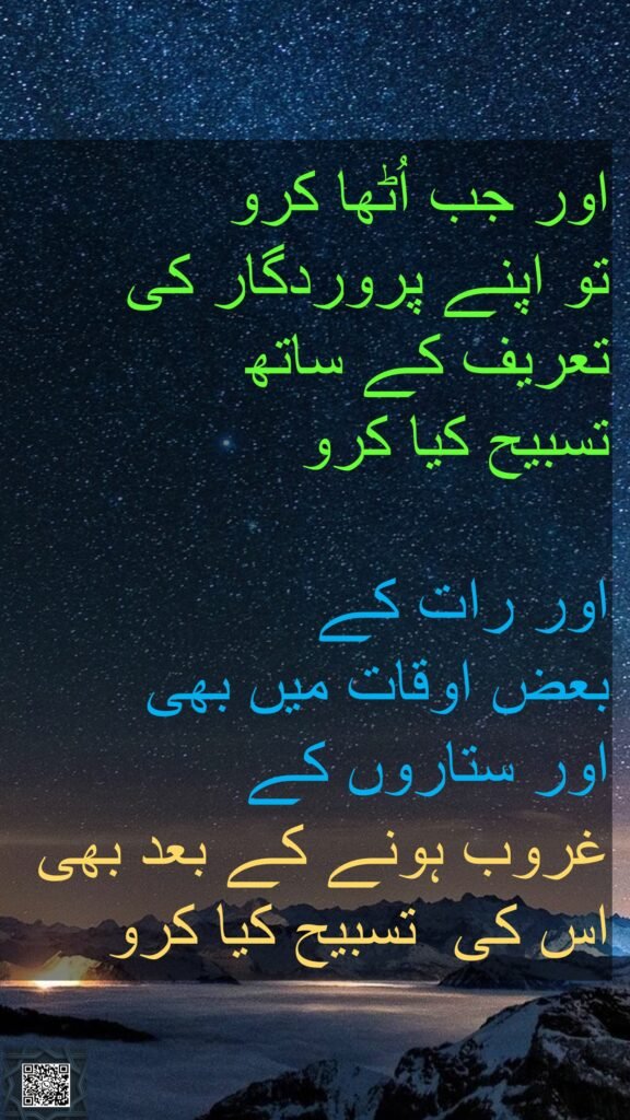 اور جب اُٹھا کرو 
تو اپنے پروردگار کی تعریف کے ساتھ 
تسبیح کیا کرو 

اور رات کے 
بعض اوقات میں بھی 
اور ستاروں کے 
غروب ہونے کے بعد بھی اس کی  تسبیح کیا کرو
