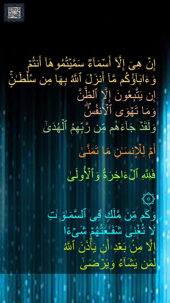 إِنۡ هِیَ إِلَّاۤ أَسۡمَاۤءࣱ سَمَّیۡتُمُوهَاۤ أَنتُمۡ وَءَابَاۤؤُكُم مَّاۤ أَنزَلَ ٱللَّهُ بِهَا مِن سُلۡطَـٰنٍۚ 
إِن یَتَّبِعُونَ إِلَّا ٱلظَّنَّ 
وَمَا تَهۡوَى ٱلۡأَنفُسُۖ 
وَلَقَدۡ جَاۤءَهُم مِّن رَّبِّهِمُ ٱلۡهُدَىٰۤ 

أَمۡ لِلۡإِنسَـٰنِ مَا تَمَنَّىٰ 

فَلِلَّهِ ٱلۡءَاخِرَةُ وَٱلۡأُولَىٰ 

۞ 
وَكَم مِّن مَّلَكࣲ فِی ٱلسَّمَـٰوَ ٰتِ 
لَا تُغۡنِی شَفَـٰعَتُهُمۡ شَیۡءًا 
إِلَّا مِنۢ بَعۡدِ أَن یَأۡذَنَ ٱللَّهُ 
لِمَن یَشَاۤءُ وَیَرۡضَىٰۤ
