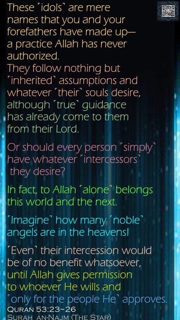 These ˹idols˺ are mere names that you and your forefathers have made up—a practice Allah has never authorized. They follow nothing but ˹inherited˺ assumptions and whatever ˹their˺ souls desire, although ˹true˺ guidance has already come to them from their Lord.Or should every person ˹simply˺ have whatever ˹intercessors˺ they desire?In fact, to Allah ˹alone˺ belongs this world and the next.˹Imagine˺ how many ˹noble˺ angels are in the heavens! ˹Even˺ their intercession would be of no benefit whatsoever, until Allah gives permission to whoever He wills and ˹only for the people He˺ approves.Quran 53:23~26Surah  an-Najm (The Star) 