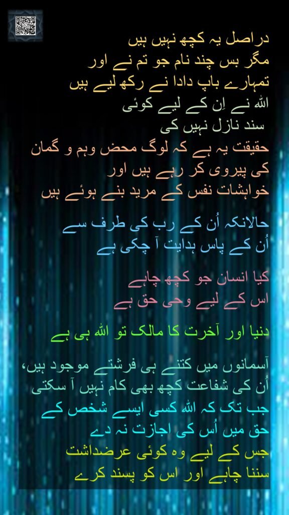 دراصل یہ کچھ نہیں ہیں 
مگر بس چند نام جو تم نے اور 
تمہارے باپ دادا نے رکھ لیے ہیں 
اللہ نے اِن کے لیے کوئی
 سند نازل نہیں کی 
حقیقت یہ ہے کہ لوگ محض وہم و گمان کی پیروی کر رہے ہیں اور 
خواہشات نفس کے مرید بنے ہوئے ہیں
 
حالانکہ اُن کے رب کی طرف سے 
اُن کے پاس ہدایت آ چکی ہے
 
کیا انسان جو کچھ چاہے 
اس کے لیے وحی حق ہے
 
دنیا اور آخرت کا مالک تو اللہ ہی ہے 

آسمانوں میں کتنے ہی فرشتے موجود ہیں، اُن کی شفاعت کچھ بھی کام نہیں آ سکتی 
جب تک کہ اللہ کسی ایسے شخص کے حق میں اُس کی اجازت نہ دے 
جس کے لیے وہ کوئی عرضداشت 
سننا چاہے اور اس کو پسند کرے
