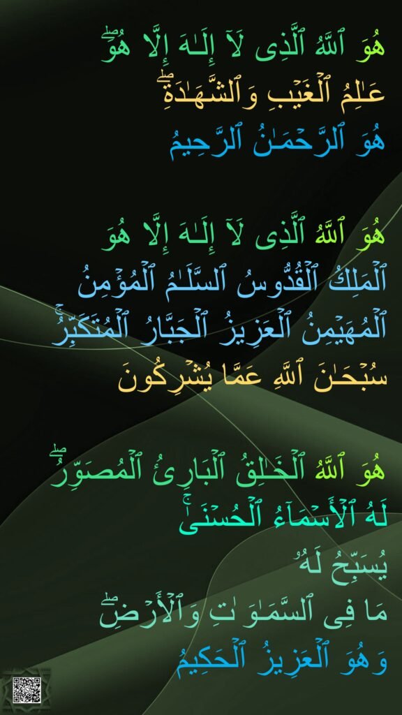 هُوَ ٱللَّهُ ٱلَّذِی لَاۤ إِلَـٰهَ إِلَّا هُوَۖ 
عَـٰلِمُ ٱلۡغَیۡبِ وَٱلشَّهَـٰدَةِۖ 
هُوَ ٱلرَّحۡمَـٰنُ ٱلرَّحِیمُ 

هُوَ ٱللَّهُ ٱلَّذِی لَاۤ إِلَـٰهَ إِلَّا هُوَ 
ٱلۡمَلِكُ ٱلۡقُدُّوسُ ٱلسَّلَـٰمُ ٱلۡمُؤۡمِنُ ٱلۡمُهَیۡمِنُ ٱلۡعَزِیزُ ٱلۡجَبَّارُ ٱلۡمُتَكَبِّرُۚ 
سُبۡحَـٰنَ ٱللَّهِ عَمَّا یُشۡرِكُونَ 

هُوَ ٱللَّهُ ٱلۡخَـٰلِقُ ٱلۡبَارِئُ ٱلۡمُصَوِّرُۖ 
لَهُ ٱلۡأَسۡمَاۤءُ ٱلۡحُسۡنَىٰۚ 
یُسَبِّحُ لَهُۥ 
مَا فِی ٱلسَّمَـٰوَ ٰتِ وَٱلۡأَرۡضِۖ 
وَهُوَ ٱلۡعَزِیزُ ٱلۡحَكِیمُ
