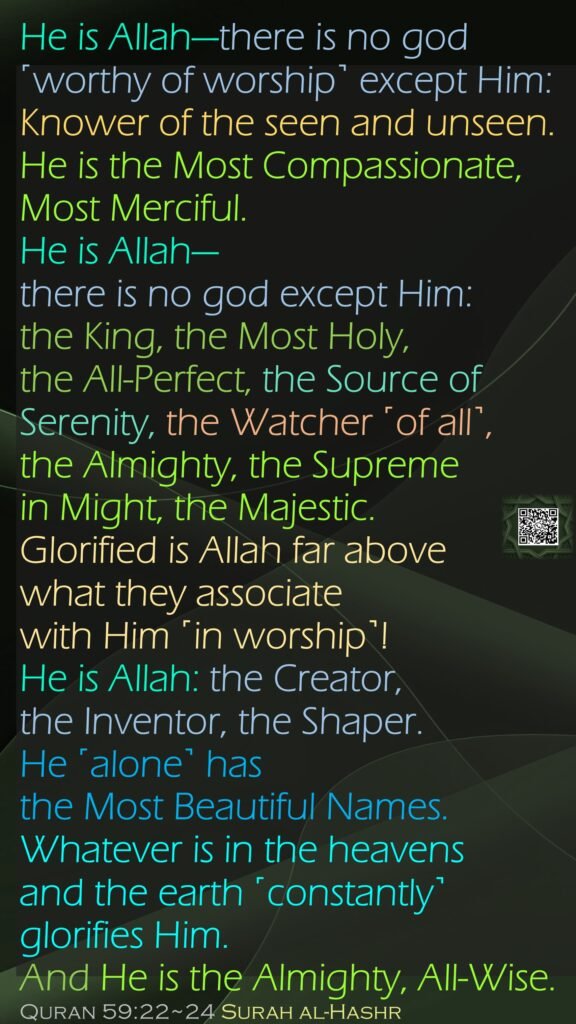 He is Allah—there is no god ˹worthy of worship˺ except Him: Knower of the seen and unseen. He is the Most Compassionate, Most Merciful.He is Allah—there is no god except Him: the King, the Most Holy, the All-Perfect, the Source of Serenity, the Watcher ˹of all˺, the Almighty, the Supreme in Might, the Majestic. Glorified is Allah far above what they associate with Him ˹in worship˺!He is Allah: the Creator, the Inventor, the Shaper. He ˹alone˺ has the Most Beautiful Names. Whatever is in the heavens and the earth ˹constantly˺ glorifies Him. And He is the Almighty, All-Wise.Quran 59:22~24 Surah al-Hashr