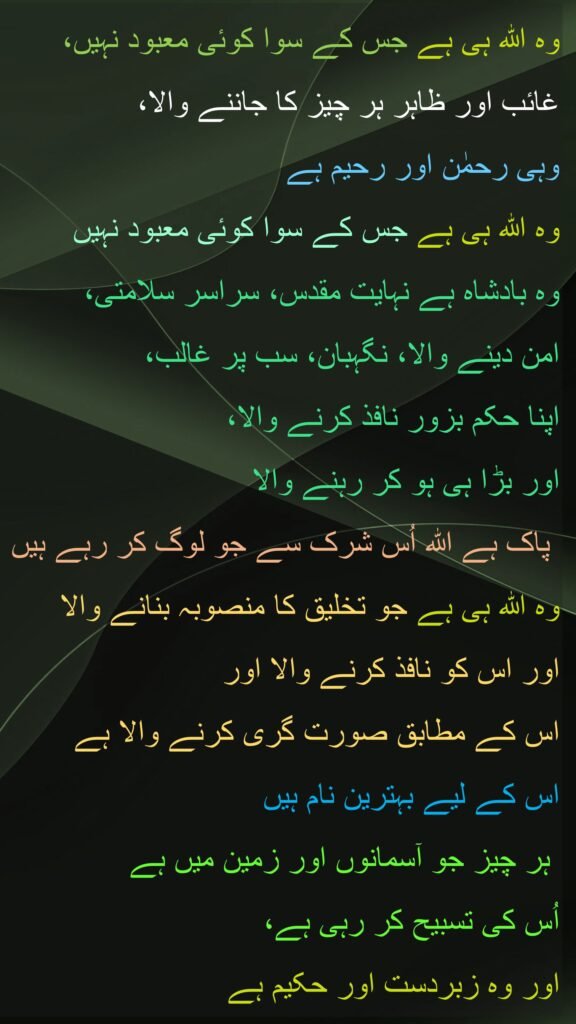 وہ اللہ ہی ہے جس کے سوا کوئی معبود نہیں، 
غائب اور ظاہر ہر چیز کا جاننے والا، 
وہی رحمٰن اور رحیم ہے 
وہ اللہ ہی ہے جس کے سوا کوئی معبود نہیں
وہ بادشاہ ہے نہایت مقدس، سراسر سلامتی، 
امن دینے والا، نگہبان، سب پر غالب، 
اپنا حکم بزور نافذ کرنے والا، 
اور بڑا ہی ہو کر رہنے والا
 پاک ہے اللہ اُس شرک سے جو لوگ کر رہے ہیں 
وہ اللہ ہی ہے جو تخلیق کا منصوبہ بنانے والا
اور اس کو نافذ کرنے والا اور 
اس کے مطابق صورت گری کرنے والا ہے 
اس کے لیے بہترین نام ہیں
 ہر چیز جو آسمانوں اور زمین میں ہے 
اُس کی تسبیح کر رہی ہے، 
اور وہ زبردست اور حکیم ہے
