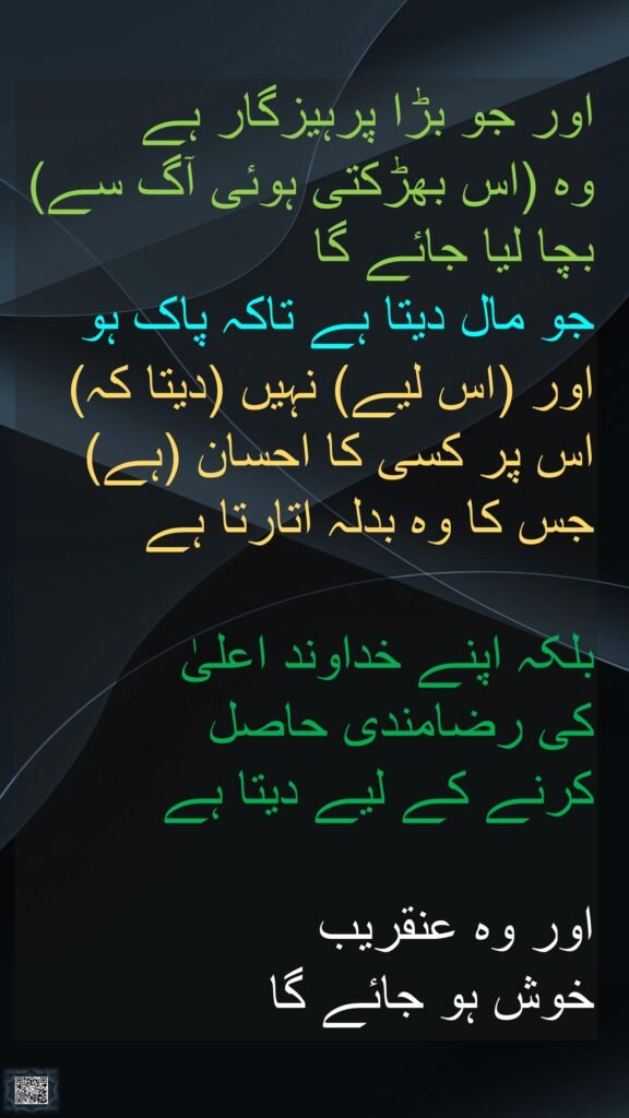 اور جو بڑا پرہیزگار ہے 
وہ (اس بھڑکتی ہوئی آگ سے) بچا لیا جائے گا 
جو مال دیتا ہے تاکہ پاک ہو 
اور (اس لیے) نہیں (دیتا کہ) اس پر کسی کا احسان (ہے) جس کا وہ بدلہ اتارتا ہے
 
بلکہ اپنے خداوند اعلیٰ 
کی رضامندی حاصل 
کرنے کے لیے دیتا ہے

اور وہ عنقریب 
خوش ہو جائے گا  