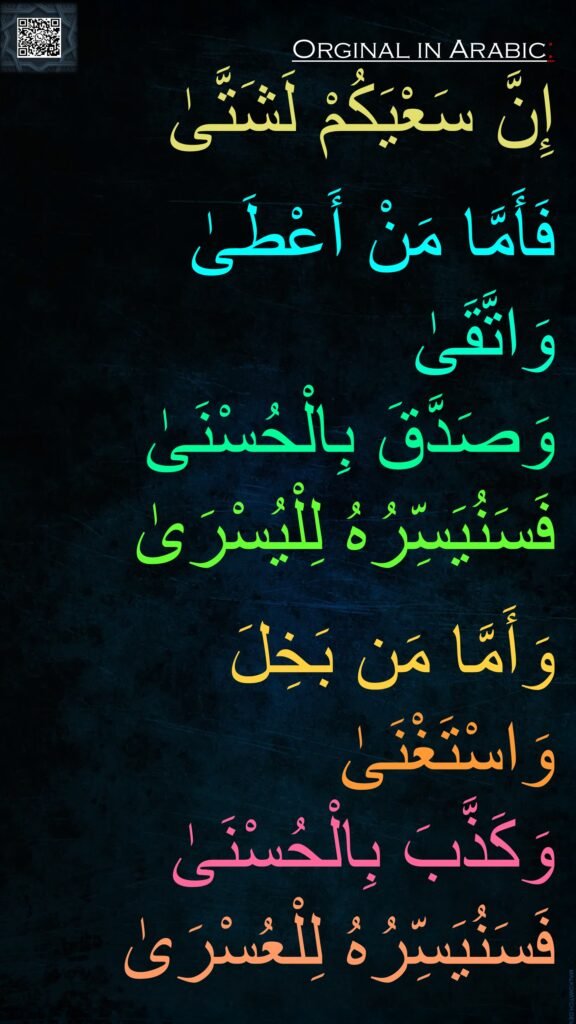 إِنَّ سَعْيَكُمْ لَشَتَّىٰ

فَأَمَّا مَنْ أَعْطَىٰ 
وَاتَّقَىٰ
وَصَدَّقَ بِالْحُسْنَىٰ
فَسَنُيَسِّرُهُ لِلْيُسْرَىٰ

وَأَمَّا مَن بَخِلَ وَاسْتَغْنَىٰ
وَكَذَّبَ بِالْحُسْنَىٰ
فَسَنُيَسِّرُهُ لِلْعُسْرَىٰ
