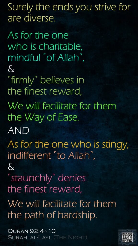 Surely the ends you strive for are diverse.As for the one who is charitable, mindful ˹of Allah˺, &˹firmly˺ believes in the finest reward,We will facilitate for them the Way of Ease.ANDAs for the one who is stingy, indifferent ˹to Allah˺, & ˹staunchly˺ denies the finest reward,We will facilitate for them the path of hardship.Quran 92:4~10Surah  al-Layl (The Night)