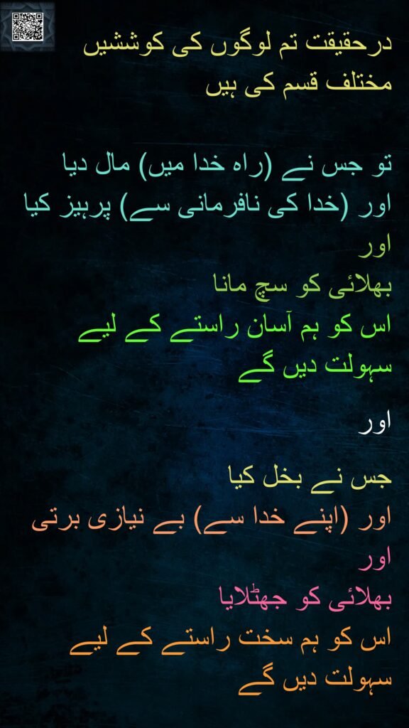 درحقیقت تم لوگوں کی کوششیں 
مختلف قسم کی ہیں 

تو جس نے (راہ خدا میں) مال دیا 
اور (خدا کی نافرمانی سے) پرہیز کیا 
اور 
بھلائی کو سچ مانا 
اس کو ہم آسان راستے کے لیے 
سہولت دیں گے
 
اور 

جس نے بخل کیا 
اور (اپنے خدا سے) بے نیازی برتی 
اور 
بھلائی کو جھٹلایا 
اس کو ہم سخت راستے کے لیے 
سہولت دیں گے 
