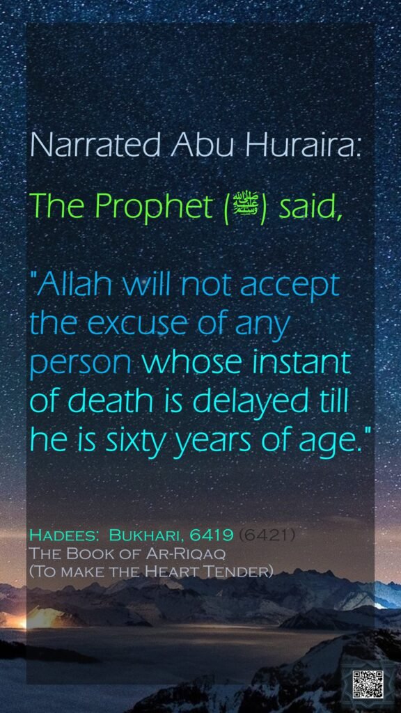 Narrated Abu Huraira:The Prophet (ﷺ) said,"Allah will not accept the excuse of any person whose instant of death is delayed till he is sixty years of age."Hadees:  Bukhari, 6419 (6421)The Book of Ar-Riqaq(To make the Heart Tender