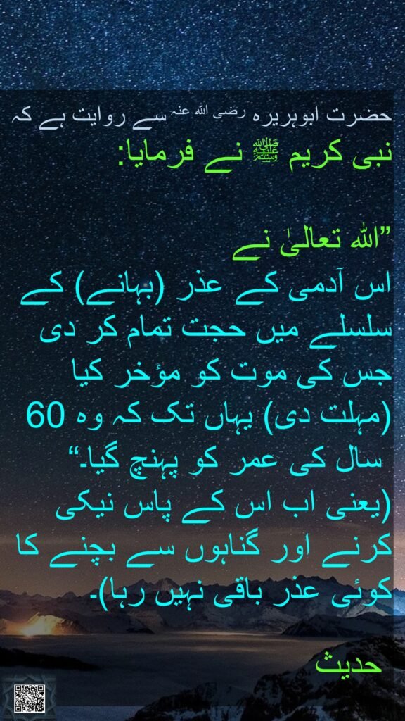 حضرت ابوہریرہ رضی اللہ عنہ سے روایت ہے کہ 
نبی کریم ﷺ نے فرمایا:
 
”اللہ تعالیٰ نے 
اس آدمی کے عذر (بہانے) کے سلسلے میں حجت تمام کر دی جس کی موت کو مؤخر کیا (مہلت دی) یہاں تک کہ وہ 60
 سال کی عمر کو پہنچ گیا۔“ (یعنی اب اس کے پاس نیکی کرنے اور گناہوں سے بچنے کا کوئی عذر باقی نہیں رہا)۔ 

 حدیث
