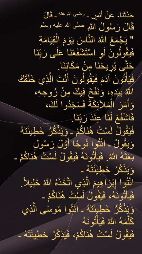 حَدَّثَنَا، عَنْ أَنَسٍ ـ رضى الله عنه ـ قَالَ 
قَالَ رَسُولُ اللَّهِ صلى الله عليه وسلم ‏ 
"‏ يَجْمَعُ اللَّهُ النَّاسَ يَوْمَ الْقِيَامَةِ 
فَيَقُولُونَ لَوِ اسْتَشْفَعْنَا عَلَى رَبِّنَا 
حَتَّى يُرِيحَنَا مِنْ مَكَانِنَا‏.‏ 
فَيَأْتُونَ آدَمَ فَيَقُولُونَ أَنْتَ الَّذِي خَلَقَكَ اللَّهُ بِيَدِهِ، وَنَفَخَ فِيكَ مِنْ رُوحِهِ، 
وَأَمَرَ الْمَلاَئِكَةَ فَسَجَدُوا لَكَ، 
فَاشْفَعْ لَنَا عِنْدَ رَبِّنَا‏.‏ 
فَيَقُولُ لَسْتُ هُنَاكُمْ ـ وَيَذْكُرُ خَطِيئَتَهُ وَيَقُولُ ـ ائْتُوا نُوحًا أَوَّلَ رَسُولٍ 
بَعَثَهُ اللَّهُ‏.‏ فَيَأْتُونَهُ فَيَقُولُ لَسْتُ هُنَاكُمْ ـ 
وَيَذْكُرُ خَطِيئَتَهُ ـ 
ائْتُوا إِبْرَاهِيمَ الَّذِي اتَّخَذَهُ اللَّهُ خَلِيلاً‏.‏ 
‏فَيَأْتُونَهُ، فَيَقُولُ لَسْتُ هُنَاكُمْ ـ 
وَيَذْكُرُ خَطِيئَتَهُ ـ ائْتُوا مُوسَى الَّذِي كَلَّمَهُ اللَّهُ فَيَأْتُونَهُ 
فَيَقُولُ لَسْتُ هُنَاكُمْ، فَيَذْكُرُ خَطِيئَتَهُ ـ 