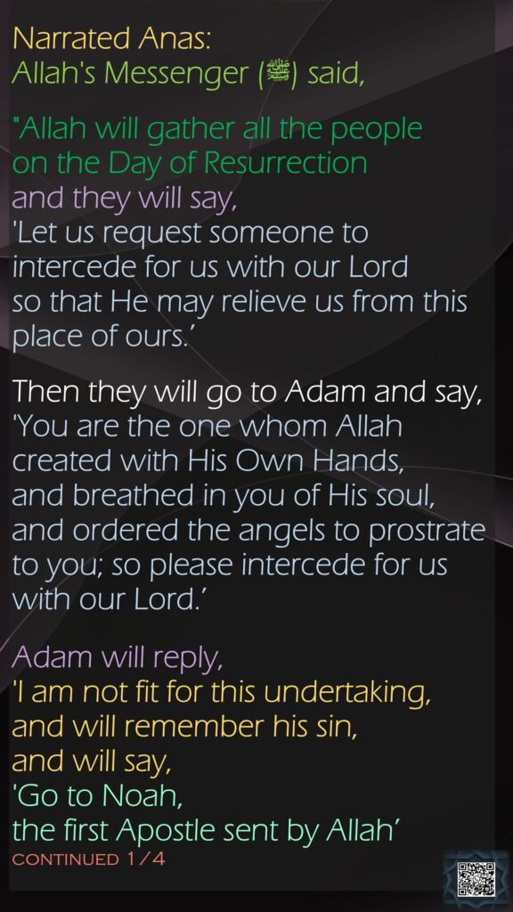 Narrated Anas:Allah's Messenger (ﷺ) said, "Allah will gather all the people on the Day of Resurrection and they will say, 'Let us request someone to intercede for us with our Lord so that He may relieve us from this place of ours.’ Then they will go to Adam and say, 'You are the one whom Allah created with His Own Hands, and breathed in you of His soul, and ordered the angels to prostrate to you; so please intercede for us with our Lord.’ Adam will reply, 'I am not fit for this undertaking, and will remember his sin, and will say, 'Go to Noah, the first Apostle sent by Allah’ continued 1/4