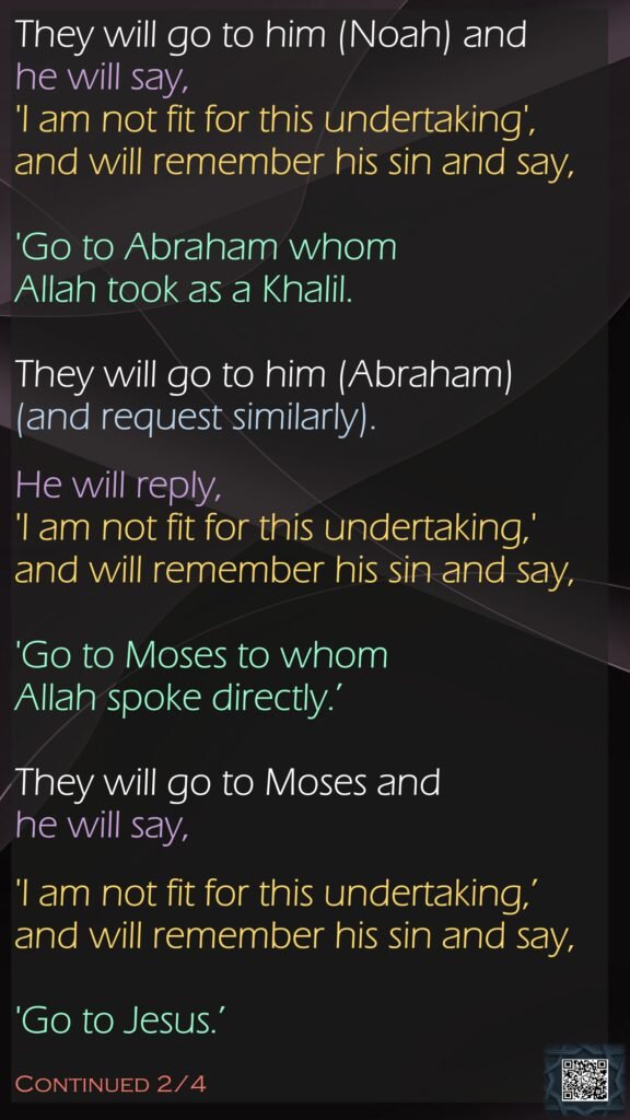They will go to him (Noah) and he will say, 'I am not fit for this undertaking', and will remember his sin and say,'Go to Abraham whom Allah took as a Khalil. They will go to him (Abraham)(and request similarly). He will reply, 'I am not fit for this undertaking,' and will remember his sin and say,'Go to Moses to whom Allah spoke directly.’ They will go to Moses and he will say, 'I am not fit for this undertaking,’ and will remember his sin and say,'Go to Jesus.’ Continued 2/4