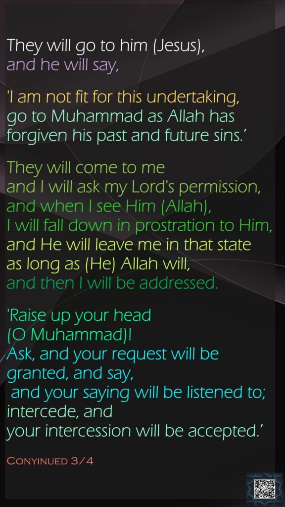 They will go to him (Jesus), and he will say, 'I am not fit for this undertaking, go to Muhammad as Allah has forgiven his past and future sins.’They will come to me and I will ask my Lord's permission, and when I see Him (Allah), I will fall down in prostration to Him, and He will leave me in that state as long as (He) Allah will, and then I will be addressed. 'Raise up your head (O Muhammad)! Ask, and your request will be granted, and say, and your saying will be listened to; intercede, and your intercession will be accepted.’ Conyinued 3/4