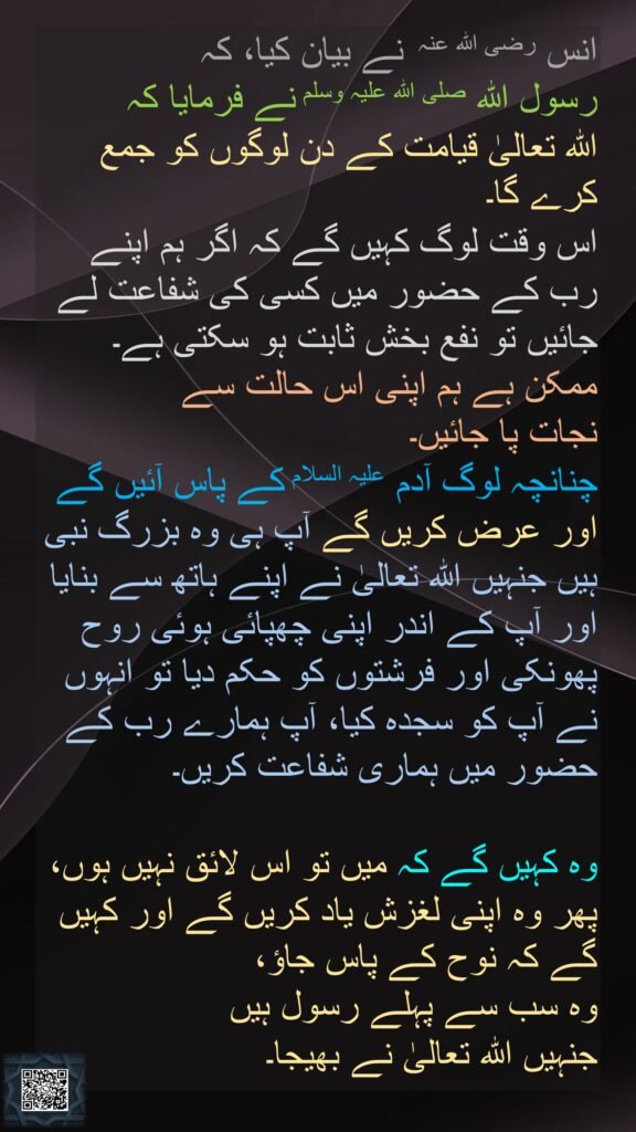 انس رضی اللہ عنہ  نے بیان کیا، کہ 
رسول اللہ صلی اللہ علیہ وسلم نے فرمایا کہ 
اللہ تعالیٰ قیامت کے دن لوگوں کو جمع کرے گا۔ 
اس وقت لوگ کہیں گے کہ اگر ہم اپنے رب کے حضور میں کسی کی شفاعت لے جائیں تو نفع بخش ثابت ہو سکتی ہے۔ ممکن ہے ہم اپنی اس حالت سے 
نجات پا جائیں۔ 
چنانچہ لوگ آدم علیہ السلام کے پاس آئیں گے اور عرض کریں گے آپ ہی وہ بزرگ نبی ہیں جنہیں اللہ تعالیٰ نے اپنے ہاتھ سے بنایا اور آپ کے اندر اپنی چھپائی ہوئی روح پھونکی اور فرشتوں کو حکم دیا تو انہوں نے آپ کو سجدہ کیا، آپ ہمارے رب کے حضور میں ہماری شفاعت کریں۔ 

وہ کہیں گے کہ میں تو اس لائق نہیں ہوں، پھر وہ اپنی لغزش یاد کریں گے اور کہیں گے کہ نوح کے پاس جاؤ، 
وہ سب سے پہلے رسول ہیں 
جنہیں اللہ تعالیٰ نے بھیجا۔ 