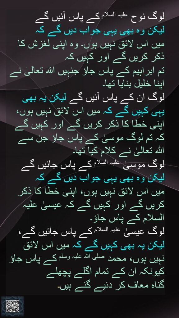 لوگ نوح علیہ السلام کے پاس آئیں گے 
لیکن وہ بھی یہی جواب دیں گے کہ 
میں اس لائق نہیں ہوں۔ وہ اپنی لغزش کا ذکر کریں گے اور کہیں کہ 
تم ابراہیم کے پاس جاؤ جنہیں اللہ تعالیٰ نے اپنا خلیل بنایا تھا۔ 
لوگ ان کے پاس آئیں گے لیکن یہ بھی یہی کہیں گے کہ میں اس لائق نہیں ہوں، اپنی خطا کا ذکر کریں گے اور کہیں گے کہ تم لوگ موسیٰ کے پاس جاؤ جن سے اللہ تعالیٰ نے کلام کیا تھا۔ 
لوگ موسیٰ علیہ السلام کے پاس جائیں گے لیکن وہ بھی یہی جواب دیں گے کہ 
میں اس لائق نہیں ہوں، اپنی خطا کا ذکر کریں گے اور کہیں گے کہ عیسیٰ علیہ السلام کے پاس جاؤ۔ 
لوگ عیسیٰ علیہ السلام کے پاس جائیں گے، لیکن یہ بھی کہیں گے کہ میں اس لائق نہیں ہوں، محمد صلی اللہ علیہ وسلم کے پاس جاؤ کیونکہ ان کے تمام اگلے پچھلے 
گناہ معاف کر دئیے گئے ہیں۔ 
