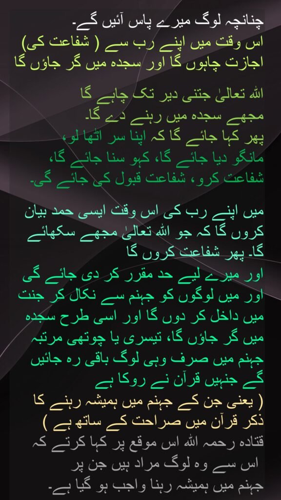 چنانچہ لوگ میرے پاس آئیں گے۔ 
اس وقت میں اپنے رب سے ( شفاعت کی) اجازت چاہوں گا اور سجدہ میں گر جاؤں گا

اللہ تعالیٰ جتنی دیر تک چاہے گا 
مجھے سجدہ میں رہنے دے گا۔ 
پھر کہا جائے گا کہ اپنا سر اٹھا لو، 
مانگو دیا جائے گا، کہو سنا جائے گا، شفاعت کرو، شفاعت قبول کی جائے گی۔

میں اپنے رب کی اس وقت ایسی حمد بیان کروں گا کہ جو اللہ تعالیٰ مجھے سکھائے گا۔ پھر شفاعت کروں گا 
اور میرے لیے حد مقرر کر دی جائے گی اور میں لوگوں کو جہنم سے نکال کر جنت میں داخل کر دوں گا اور اسی طرح سجدہ میں گر جاؤں گا، تیسری یا چوتھی مرتبہ جہنم میں صرف وہی لوگ باقی رہ جائیں گے جنہیں قرآن نے روکا ہے 
( یعنی جن کے جہنم میں ہمیشہ رہنے کا ذکر قرآن میں صراحت کے ساتھ ہے ) 
قتادہ رحمہ اللہ اس موقع پر کہا کرتے کہ
 اس سے وہ لوگ مراد ہیں جن پر 
جہنم میں ہمیشہ رہنا واجب ہو گیا ہے۔
