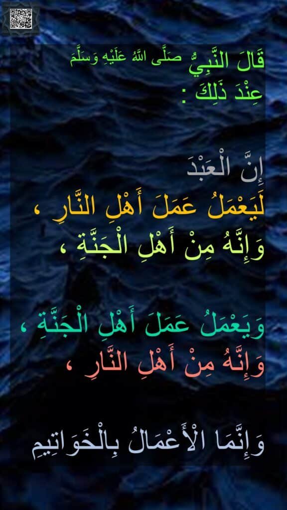 قَالَ النَّبِيُّ صَلَّى اللَّهُ عَلَيْهِ وَسَلَّمَ 
عِنْدَ ذَلِكَ : 

إِنَّ الْعَبْدَ 
لَيَعْمَلُ عَمَلَ أَهْلِ النَّارِ ، 
وَإِنَّهُ مِنْ أَهْلِ الْجَنَّةِ ،

وَيَعْمَلُ عَمَلَ أَهْلِ الْجَنَّةِ ، وَإِنَّهُ مِنْ أَهْلِ النَّارِ ،

وَإِنَّمَا الْأَعْمَالُ بِالْخَوَاتِيمِ 
