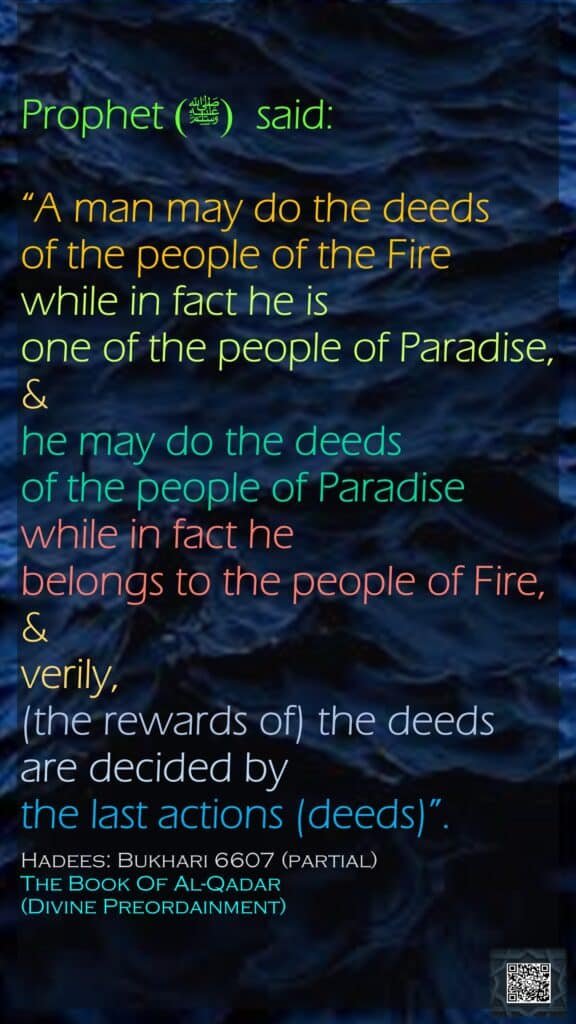 Prophet (ﷺ)  said:“A man may do the deeds of the people of the Fire while in fact he is one of the people of Paradise, &he may do the deeds of the people of Paradise while in fact he belongs to the people of Fire, &verily, (the rewards of) the deeds are decided by the last actions (deeds)”.Hadees: Bukhari 6607 (partial)The Book Of Al-Qadar (Divine Preordainment)