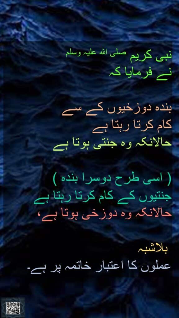 نبی کریم صلی اللہ علیہ وسلم 
نے فرمایا کہ 

بندہ دوزخیوں کے سے 
کام کرتا رہتا ہے 
حالانکہ وہ جنتی ہوتا ہے

( اسی طرح دوسرا بندہ ) 
جنتیوں کے کام کرتا رہتا ہے حالانکہ وہ دوزخی ہوتا ہے،

 بلاشبہ 
عملوں کا اعتبار خاتمہ پر ہے۔