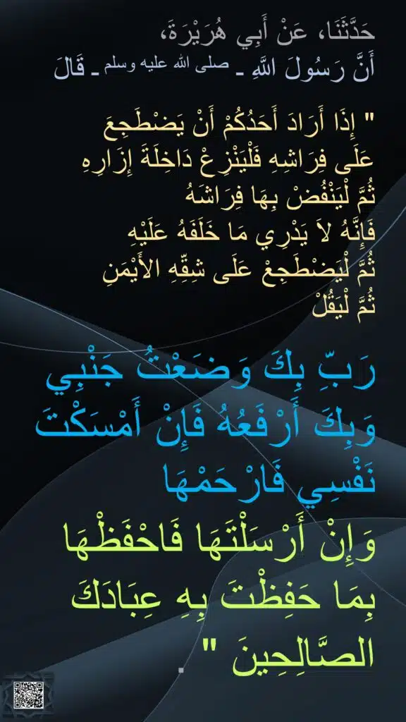 حَدَّثَنَا، عَنْ أَبِي هُرَيْرَةَ، 
أَنَّ رَسُولَ اللَّهِ ـ صلى الله عليه وسلم ـ قَالَ ‏ 

"‏ إِذَا أَرَادَ أَحَدُكُمْ أَنْ يَضْطَجِعَ 
عَلَى فِرَاشِهِ فَلْيَنْزِعْ دَاخِلَةَ إِزَارِهِ 
ثُمَّ لْيَنْفُضْ بِهَا فِرَاشَهُ 
فَإِنَّهُ لاَ يَدْرِي مَا خَلَفَهُ عَلَيْهِ 
ثُمَّ لْيَضْطَجِعْ عَلَى شِقِّهِ الأَيْمَنِ 
ثُمَّ لْيَقُلْ 

رَبِّ بِكَ وَضَعْتُ جَنْبِي وَبِكَ أَرْفَعُهُ فَإِنْ أَمْسَكْتَ نَفْسِي فَارْحَمْهَا 
وَإِنْ أَرْسَلْتَهَا فَاحْفَظْهَا بِمَا حَفِظْتَ بِهِ عِبَادَكَ الصَّالِحِينَ ‏"‏ ‏.
