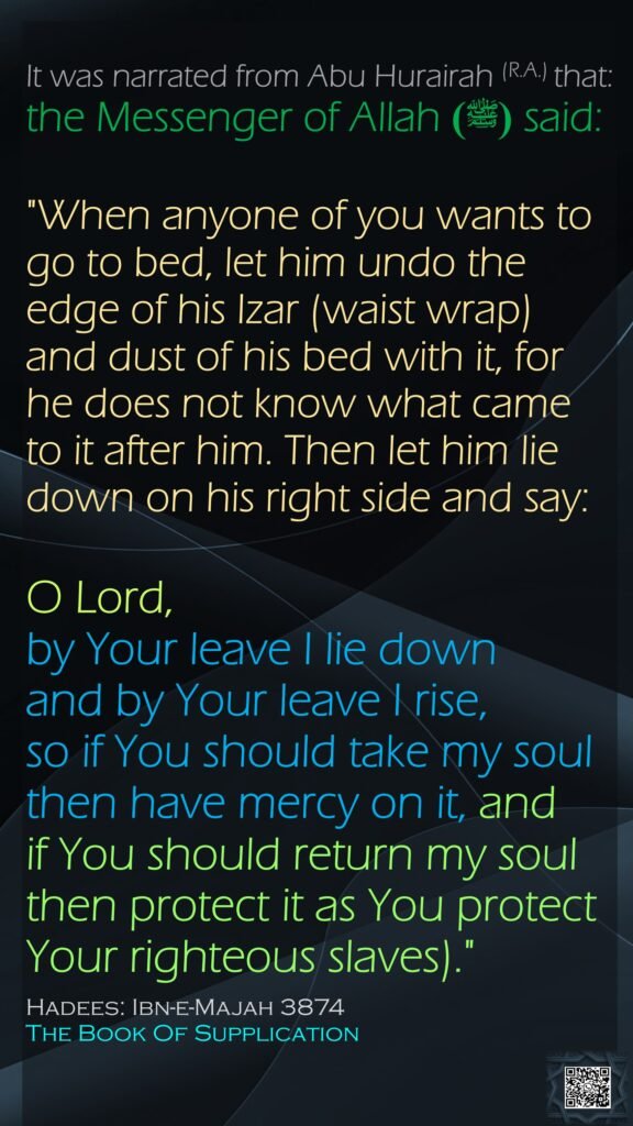 It was narrated from Abu Hurairah (R.A.) that:the Messenger of Allah(ﷺ)  said: "When anyone of you wants to go to bed, let him undo the edge of his Izar (waist wrap) and dust of his bed with it, for he does not know what came to it after him. Then let him lie down on his right side and say: O Lord, by Your leave I lie down and by Your leave I rise,so if You should take my soul then have mercy on it, and if You should return my soul then protect it as You protect Your righteous slaves)."Hadees: Ibn-e-Majah 3874The Book Of Supplication