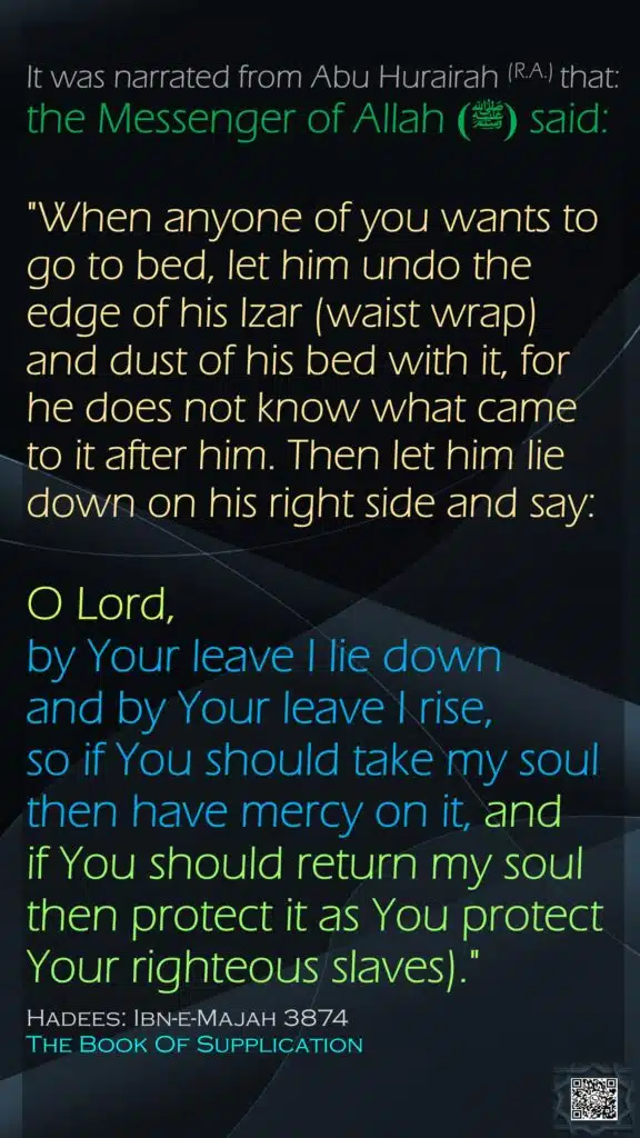 It was narrated from Abu Hurairah (R.A.) that:the Messenger of Allah(ﷺ)  said: "When anyone of you wants to go to bed, let him undo the edge of his Izar (waist wrap) and dust of his bed with it, for he does not know what came to it after him. Then let him lie down on his right side and say: O Lord, by Your leave I lie down and by Your leave I rise,so if You should take my soul then have mercy on it, and if You should return my soul then protect it as You protect Your righteous slaves)."Hadees: Ibn-e-Majah 3874The Book Of Supplication