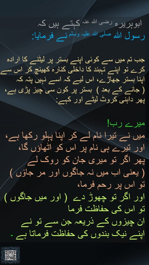  ابوہریرہ رضی اللہ عنہ کہتے ہیں کہ   
رسول اللہ صلی اللہ علیہ وسلم نے فرمایا:
  
جب تم میں سے کوئی اپنے بستر پر لیٹنے کا ارادہ کرے تو اپنے تہبند کا داخلی کنارہ کھینچ کر اس سے اپنا بستر جھاڑے، اس لیے کہ اسے نہیں پتہ کہ  
( جانے کے بعد )  بستر پر کون سی چیز پڑی ہے، پھر داہنی کروٹ لیٹے اور کہے: 

میرے رب! 
میں نے تیرا نام لے کر اپنا پہلو رکھا ہے، اور تیرے ہی نام پر اس کو اٹھاؤں گا، 
پھر اگر تو میری جان کو روک لے  
( یعنی اب میں نہ جاگوں اور مر جاؤں )  تو اس پر رحم فرما، 
اور اگر تو چھوڑ دے  ( اور میں جاگوں )  تو اس کی حفاظت فرما 
ان چیزوں کے ذریعہ جن سے تو نے 
اپنے نیک بندوں کی حفاظت فرماتا ہے ۔ 
