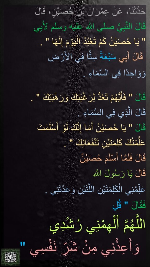 حَدَّثَنَا، عَنْ عِمْرَانَ بْنِ حُصَيْنٍ، قَالَ 
قَالَ النَّبِيُّ صلى الله عليه وسلم لأَبِي ‏
"‏ يَا حُصَيْنُ كَمْ تَعْبُدُ الْيَوْمَ إِلَهًا ‏"‏ ‏.‏
 قَالَ أَبِي سَبْعَةً سِتًّا فِي الأَرْضِ 
وَوَاحِدًا فِي السَّمَاءِ ‏.‏ 

قَالَ ‏"‏ فَأَيُّهُمْ تَعُدُّ لِرَغْبَتِكَ وَرَهْبَتِكَ ‏"‏ ‏.‏ 
قَالَ الَّذِي فِي السَّمَاءِ ‏.‏ 
قَالَ ‏"‏ يَا حُصَيْنُ أَمَا إِنَّكَ لَوْ أَسْلَمْتَ 
عَلَّمْتُكَ كَلِمَتَيْنِ تَنْفَعَانِكَ ‏"‏ ‏.‏ 
قَالَ فَلَمَّا أَسْلَمَ حُصَيْنٌ 
قَالَ يَا رَسُولَ اللَّهِ 
عَلِّمْنِي الْكَلِمَتَيْنِ اللَّتَيْنِ وَعَدْتَنِي ‏.‏ 
فَقَالَ ‏"‏ قُلِ 
اللَّهُمَّ أَلْهِمْنِي رُشْدِي 
وَأَعِذْنِي مِنْ شَرِّ نَفْسِي ‏"‏ ‏.‏ 