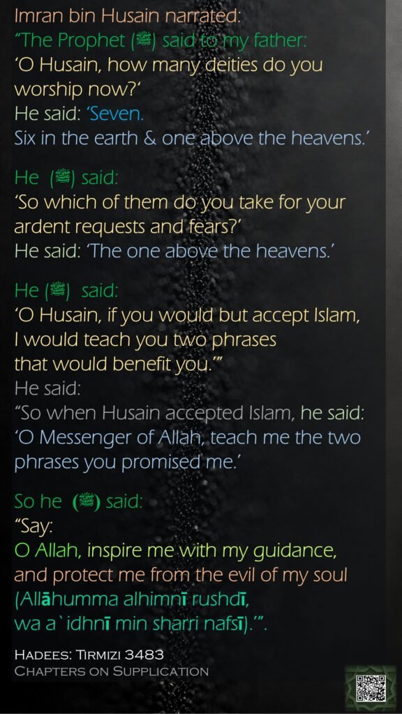 Imran bin Husain narrated: “The Prophet (ﷺ) said to my father: ‘O Husain, how many deities do you worship now?‘ He said: ‘Seven. Six in the earth & one above the heavens.’He  (ﷺ) said: ‘So which of them do you take for your ardent requests and fears?’ He said: ‘The one above the heavens.’ He (ﷺ)  said: ‘O Husain, if you would but accept Islam, I would teach you two phrases that would benefit you.’” He said: “So when Husain accepted Islam, he said: ‘O Messenger of Allah, teach me the two phrases you promised me.’ So he  (ﷺ) said: “Say: O Allah, inspire me with my guidance, and protect me from the evil of my soul (Allāhumma alhimnī rushdī, wa a`idhnī min sharri nafsī).’”.Hadees: Tirmizi 3483Chapters on Supplication