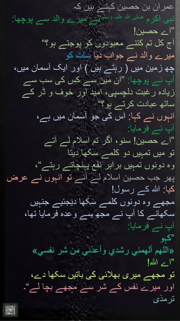 عمران بن حصین کہتے ہیں کہ 
نبی اکرم صلی اللہ علیہ وسلم نے میرے والد سے پوچھا: 
”اے حصین! 
آج کل تم کتنے معبودوں کو پوجتے ہو؟“ 
میرے والد نے جواب دیا سات کو 
چھ زمین میں ( رہتے ہیں ) اور ایک آسمان میں، آپ نے پوچھا: ”ان میں سے کس کی سب سے زیادہ رغبت دلچسپی، امید اور خوف و ڈر کے ساتھ عبادت کرتے ہو؟“ 
انہوں نے کہا: اس کی جو آسمان میں ہے، 
آپ نے فرمایا: 
”اے حصین! سنو، اگر تم اسلام لے آتے 
تو میں تمہیں دو کلمے سکھا دیتا 
وہ دونوں تمہیں برابر نفع پہنچاتے رہتے“، 
پھر جب حصین اسلام لے آئے تو انہوں نے عرض کیا: اللہ کے رسول! 
مجھے وہ دونوں کلمے سکھا دیجئیے جنہیں سکھانے کا آپ نے مجھ سے وعدہ فرمایا تھا، 
آپ نے فرمایا: 
”کہو 
«اللهم ألهمني رشدي وأعذني من شر نفسي» 
”اے اللہ! 
تو مجھے میری بھلائی کی باتیں سکھا دے، 
اور میرے نفس کے شر سے مجھے بچا لے“۔ 
ترمذی 
