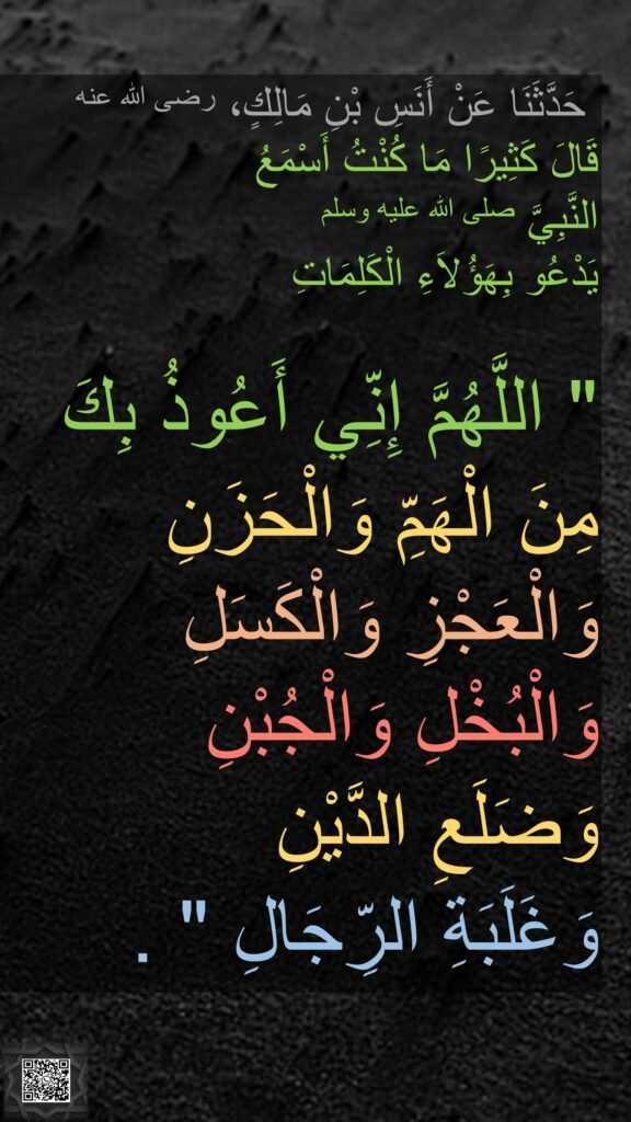 حَدَّثَنَا عَنْ أَنَسِ بْنِ مَالِكٍ، رضى الله عنه 
قَالَ كَثِيرًا مَا كُنْتُ أَسْمَعُ 
النَّبِيَّ صلى الله عليه وسلم 
يَدْعُو بِهَؤُلاَءِ الْكَلِمَاتِ ‏ 

"‏ اللَّهُمَّ إِنِّي أَعُوذُ بِكَ 
مِنَ الْهَمِّ وَالْحَزَنِ وَالْعَجْزِ وَالْكَسَلِ وَالْبُخْلِ وَالْجُبْنِ  
وَضَلَعِ الدَّيْنِ 
وَغَلَبَةِ الرِّجَالِ ‏"‏ ‏.‏ 