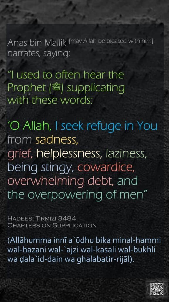 Anas bin Mallik [may Allah be pleased with him] narrates, saying:“I used to often hear the Prophet (ﷺ) supplicating with these words: ‘O Allah, I seek refuge in You from sadness, grief, helplessness, laziness, being stingy, cowardice,overwhelming debt, and the overpowering of men”Hadees: Tirmizi 3484Chapters on Supplication(Allāhumma innī a`ūdhu bika minal-hammi wal-ḥazani wal-`ajzi wal-kasali wal-bukhli wa ḍala`id-dain wa ghalabatir-rijāl).