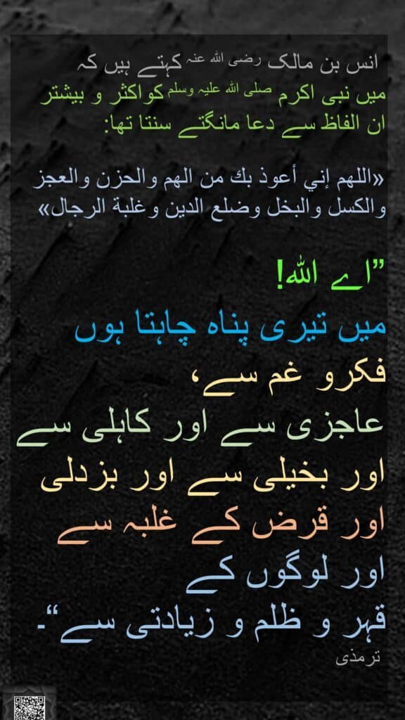 انس بن مالک رضی الله عنہ کہتے ہیں کہ   
میں نبی اکرم صلی اللہ علیہ وسلم کواکثر و بیشتر 
ان الفاظ سے دعا مانگتے سنتا تھا: 

«اللهم إني أعوذ بك من الهم والحزن والعجز والكسل والبخل وضلع الدين وغلبة الرجال» 

”اے اللہ! 
میں تیری پناہ چاہتا ہوں فکرو غم سے، 
عاجزی سے اور کاہلی سے اور بخیلی سے اور بزدلی اور قرض کے غلبہ سے 
اور لوگوں کے 
قہر و ظلم و زیادتی سے“۔ 
 ترمذی

