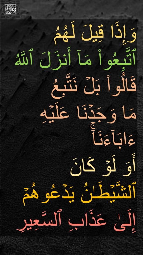 وَإِذَا قِیلَ لَهُمُ 
ٱتَّبِعُوا۟ مَاۤ أَنزَلَ ٱللَّهُ قَالُوا۟ بَلۡ نَتَّبِعُ 
مَا وَجَدۡنَا عَلَیۡهِ ءَابَاۤءَنَاۤۚ 
أَوَ لَوۡ كَانَ 
ٱلشَّیۡطَـٰنُ یَدۡعُوهُمۡ 
إِلَىٰ عَذَابِ ٱلسَّعِیرِ
