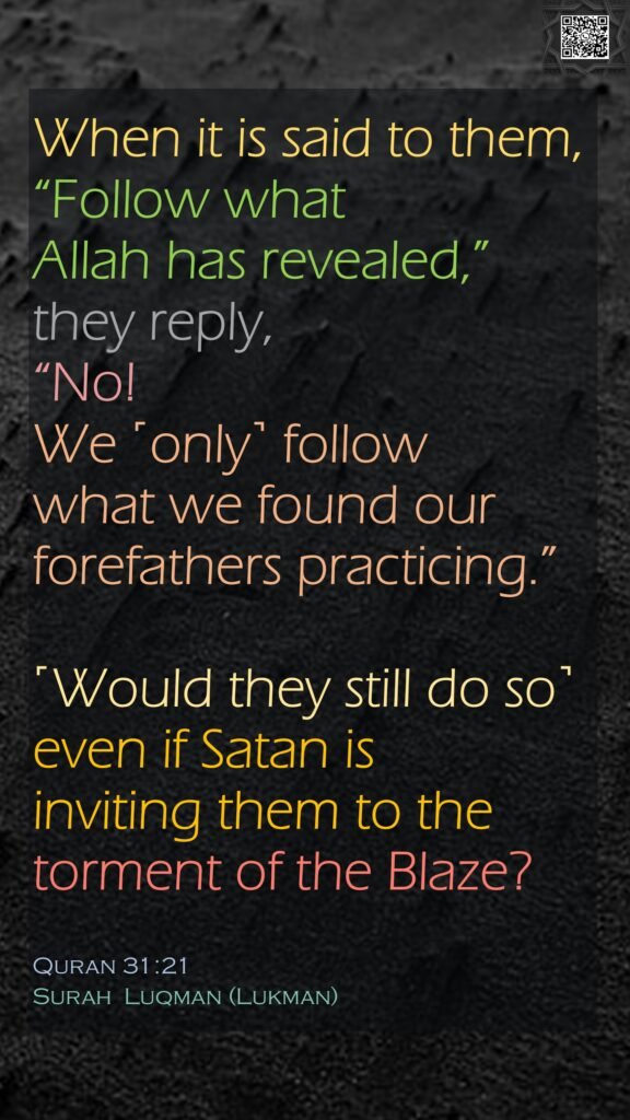 When it is said to them, “Follow what Allah has revealed,” they reply, “No! We ˹only˺ follow what we found our forefathers practicing.” ˹Would they still do so˺ even if Satan is inviting them to the torment of the Blaze?Quran 31:21Surah  Luqman (Lukman)