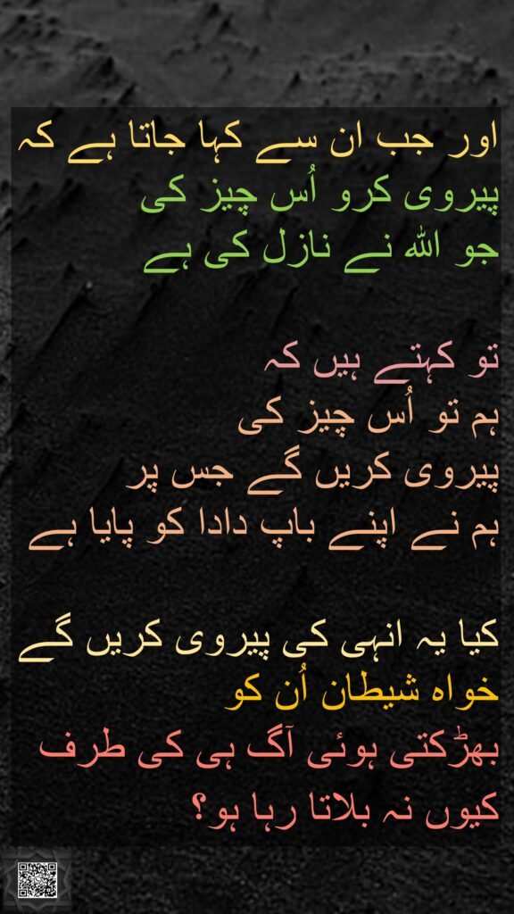 اور جب ان سے کہا جاتا ہے کہ پیروی کرو اُس چیز کی 
جو اللہ نے نازل کی ہے
 
تو کہتے ہیں کہ 
ہم تو اُس چیز کی 
پیروی کریں گے جس پر 
ہم نے اپنے باپ دادا کو پایا ہے
 
کیا یہ انہی کی پیروی کریں گے خواہ شیطان اُن کو 
بھڑکتی ہوئی آگ ہی کی طرف کیوں نہ بلاتا رہا ہو؟ 