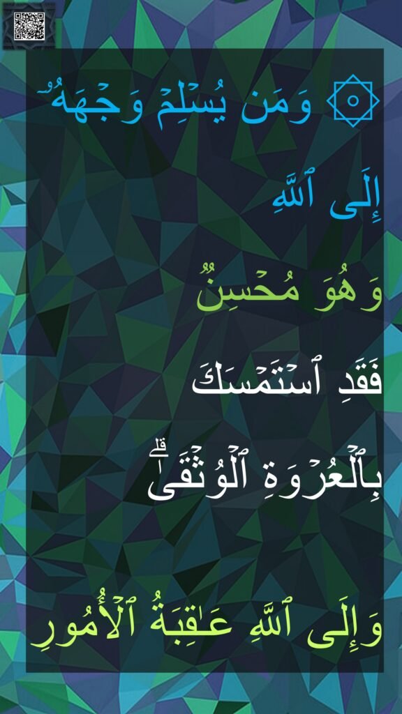 ۞ وَمَن یُسۡلِمۡ وَجۡهَهُۥۤ إِلَى ٱللَّهِ 
وَهُوَ مُحۡسِنࣱ 
فَقَدِ ٱسۡتَمۡسَكَ 
بِٱلۡعُرۡوَةِ ٱلۡوُثۡقَىٰۗ
 
وَإِلَى ٱللَّهِ عَـٰقِبَةُ ٱلۡأُمُورِ
