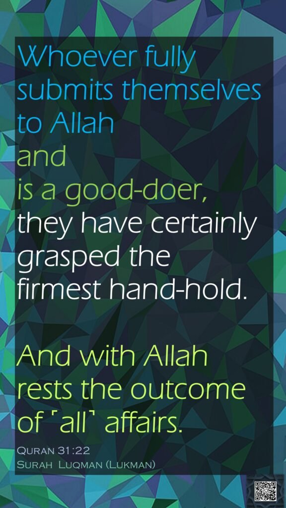 Whoever fully submits themselves to Allah and is a good-doer, they have certainly grasped the firmest hand-hold. And with Allah rests the outcome of ˹all˺ affairs.Quran 31:22Surah  Luqman (Lukman)