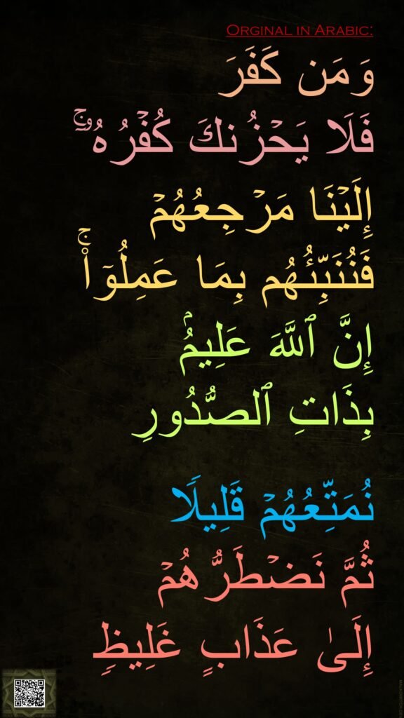 وَمَن كَفَرَ 
فَلَا یَحۡزُنكَ كُفۡرُهُۥۤۚ 
إِلَیۡنَا مَرۡجِعُهُمۡ 
فَنُنَبِّئُهُم بِمَا عَمِلُوۤا۟ۚ 
إِنَّ ٱللَّهَ عَلِیمُۢ 
بِذَاتِ ٱلصُّدُورِ 

نُمَتِّعُهُمۡ قَلِیلࣰا 
ثُمَّ نَضۡطَرُّهُمۡ 
إِلَىٰ عَذَابٍ غَلِیظࣲ
