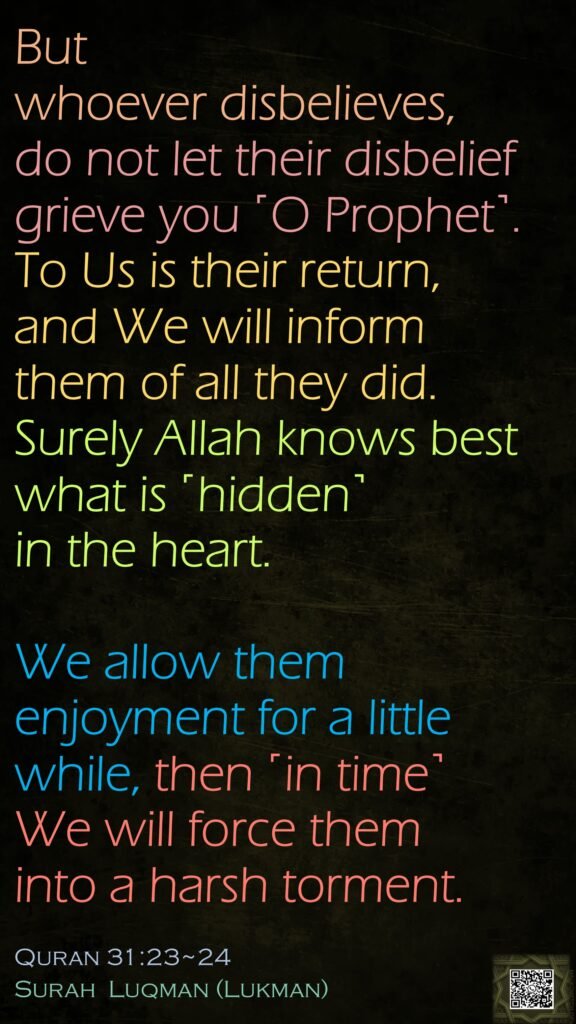 But whoever disbelieves, do not let their disbelief grieve you ˹O Prophet˺. To Us is their return, and We will inform them of all they did. Surely Allah knows best what is ˹hidden˺ in the heart.We allow them enjoyment for a little while, then ˹in time˺ We will force them into a harsh torment.Quran 31:23~24Surah  Luqman (Lukman)