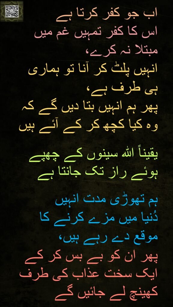 اب جو کفر کرتا ہے 
اس کا کفر تمہیں غم میں 
مبتلا نہ کرے، 
انہیں پلٹ کر آنا تو ہماری 
ہی طرف ہے،
پھر ہم انہیں بتا دیں گے کہ 
وہ کیا کچھ کر کے آئے ہیں

یقیناً اللہ سینوں کے چھپے ہوئے راز تک جانتا ہے
 
ہم تھوڑی مدت انہیں 
دُنیا میں مزے کرنے کا 
موقع دے رہے ہیں، 
پھر ان کو بے بس کر کے ایک سخت عذاب کی طرف کھینچ لے جائیں گے
